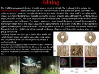 Editing
The final Digipak was edited many times to achieve the desired look. We really wanted to include the
nature/earth element as this develops and uses the conventions of the metal/rock genre. We edited the
colour scheme of the woods to make it look darker and more distorted. The colour itself is very plain as the
images look rather beige/brown, this is to convey the element of earth, soil and trees in the winter (with no
bright, colourful leaves). The plain beige colour of the woods looks calming in comparison to the black front
cover contents and inside page. This again is a common convention of the genre as peacefulness makes the
theme/genre look darker and heavier. Just like the colour scheme of black and white. They are two complete
opposites making each other look bolder. The image at the bottom was our draft of how we would want our
Digipak to look like. I did this by taking images from Google of woods and Slipknot to combine what my
group envisioned.
By doing this we started to get a feel of what works and
what doesn’t as our aim was to use and develop codes
and conventions from our chosen genre to achieve a
professional look.
When editing the Digipak we had decided to include a small twist.
this is that when the individual lifts the CD out of the case the nightmare
Is no longer hiding behind the trees. This symbolises putting the
Nightmare into the CD player to make the nightmare come to
life.
 