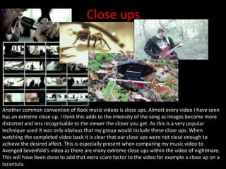 Close ups
Another common convention of Rock music videos is close ups. Almost every video I have seen
has an extreme close up. I think this adds to the intensity of the song as images become more
distorted and less recognisable to the viewer the closer you get. As this is a very popular
technique used it was only obvious that my group would include these close ups. When
watching the completed video back it is clear that our close ups were not close enough to
achieve the desired affect. This is especially present when comparing my music video to
Avenged Sevenfold's video as there are many extreme close ups within the video of nightmare.
This will have been done to add that extra scare factor to the video for example a close up on a
tarantula.
 