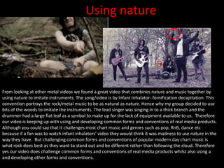 Using nature
From looking at other metal videos we found a great video that combines nature and music together by
using nature to imitate instruments. The song/video is by Infant Inhalator- fornification decapitation. This
convention portrays the rock/metal music to be as natural as nature. Hence why my group decided to use
bits of the woods to imitate the instruments. The lead singer was singing in to a thick branch and the
drummer had a large flat leaf as a symbol to make up for the lack of equipment available to us. Therefore
our video is keeping up with using and developing common forms and conventions of real media products.
Although you could say that it challenges most chart music and genres such as pop, RnB, dance etc
because if a fan was to watch infant inhalators’ video they would think it was madness to use nature in the
way they have. But challenging common forms and conventions of popular modern day chart music is
what rock does best as they want to stand out and be different rather than following the cloud. Therefore
yes our video does challenge common forms and conventions of real media products whilst also using a
and developing other forms and conventions.
 
