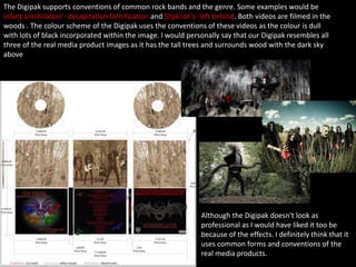 The Digipak supports conventions of common rock bands and the genre. Some examples would be
infant annihilators'- decapitation fornification and Slipknot’s- left behind. Both videos are filmed in the
woods . The colour scheme of the Digipak uses the conventions of these videos as the colour is dull
with lots of black incorporated within the image. I would personally say that our Digipak resembles all
three of the real media product images as it has the tall trees and surrounds wood with the dark sky
above
Although the Digipak doesn't look as
professional as I would have liked it too be
because of the effects. I definitely think that it
uses common forms and conventions of the
real media products.
 