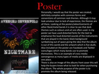 PosterPersonally, I would say that the poster we created,
definitely complies with common forms and
conventions of common rock themes. Although it may
look amateur due to lack of experience, the themes are
all there. Looking at the posters/advertisements of
other Rock/metal bands it is clear to see that dark
themes such as colours and art are often used. In my
poster we have used distorted fonts for the text to
emphasise the loud distorted sounds of the instruments
that are played in the band, black background
symbolising out of space giving the idea that the album
is out of this world and the artwork which is five skulls.
Also included on the poster are Facebook and Twitter
icons/logos which many bands use to promote
themselves. This is an example of cross-media
convergence as many types of media are displayed in
one place.
There is also an image of the albums front cover this will
help the buyers know what to look for when purchasing
the album. The whole purpose of the poster is to
promote the album being released.
 