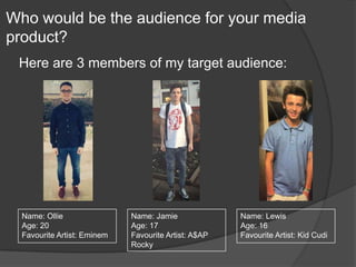 Who would be the audience for your media
product?
Here are 3 members of my target audience:
Name: Ollie
Age: 20
Favourite Artist: Eminem
Name: Jamie
Age: 17
Favourite Artist: A$AP
Rocky
Name: Lewis
Age: 16
Favourite Artist: Kid Cudi
 