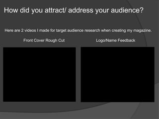 How did you attract/ address your audience?
Here are 2 videos I made for target audience research when creating my magazine.
Front Cover Rough Cut Logo/Name Feedback
 