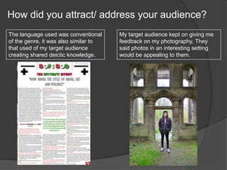 How did you attract/ address your audience?
The language used was conventional
of the genre, it was also similar to
that used of my target audience
creating shared deictic knowledge.
My target audience kept on giving me
feedback on my photography. They
said photos in an interesting setting
would be appealing to them.
 