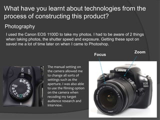 What have you learnt about technologies from the
process of constructing this product?
Photography
The manual setting on
the camera allowed me
to change all sorts of
settings such as the
aperture. I was also able
to use the filming option
on the camera when
recoding my target
audience research and
interview.
Zoom
Focus
I used the Canon EOS 1100D to take my photos. I had to be aware of 2 things
when taking photos, the shutter speed and exposure. Getting these spot on
saved me a lot of time later on when I came to Photoshop.
 