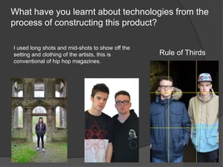 What have you learnt about technologies from the
process of constructing this product?
Rule of Thirds
I used long shots and mid-shots to show off the
setting and clothing of the artists, this is
conventional of hip hop magazines.
 