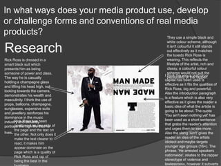 In what ways does your media product use, develop
or challenge forms and conventions of real media
products?
Research
They use a simple black and
white colour scheme, although
it isn't colourful it still stands
out effectively as it matches
the tuxedo Rick Ross is
wearing. This reflects the
lifestyle of the artist, rich and
classy, a colourful colour
scheme would not suit the
personality of the rapper.
Rick Ross has been
positioned on one side of
the page and the text on
the other. Not only does it
make the text clearer to
read, it makes him
appear dominate on the
page which is a quality of
Rick Ross and rap of
being the best in the
I think the way a bold drop
capital has been used is
effective as it fits the qualities of
Rick Ross, big and powerful.
Also the introduction paragraph
is a feature which is also very
effective as it gives the reader a
basic idea of what the article is
going to be about. The quote
'You ain't seen nothing yet' has
been used as a short sentence
that grabs the reader's attention
and urges them to see more.
Also the slang 'Ain't' gives the
reader an idea of the artists
idiolect and maybe targets
younger age groups (16+). The
phrase, 'He arrested speakers
nationwide', relates to the rapper
stereotype of violence and
lawlessness, however it subverts
Rick Ross is dressed in a
smart black suit which
presents him as being
someone of power and class.
The way he is casually
holding a champagne glass
and lifting his head high, not
looking towards the camera,
demonstrates his wealth and
masculinity. I think the use of
props, balloons, champagne,
sunglasses, expensive suits
and jewellery reinforces his
dominance in the music
industry and defiantly
portrays the high life that he
lives.
 