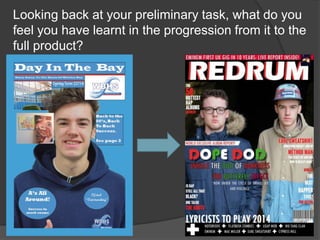 Looking back at your preliminary task, what do you
feel you have learnt in the progression from it to the
full product?
 