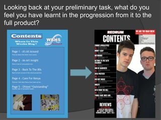 Looking back at your preliminary task, what do you
feel you have learnt in the progression from it to the
full product?
 