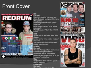 Front Cover
Use
Kerrang!
Used the header of live report and
photo. Separate background for name
of magazine.
Positioning of double page spread
article title.
At the bottom name of other artists
and use of +.
‘World Exclusive Album Report!’ With
banner.
Vibe
Similar font for text going down sides
of page.
Font of text for other articles inside of
magazine.
The posture and seriousness of the
models in photograph.
Develop
Kerrang!
The use of an equal front line however
I used a setting behind them.
I positioned text on top however
developed with vibe and put on bit out
the way of models face.
Vibe
Shape of text down side but I put in
front of the photo.
Challenged
Kerrang!
 
