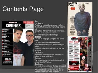 Contents Page
Use
The Source
Position of the article names on the left.
Red font for the numbering to help it stand
out.
One photo of the artist, image dominated.
The text font used conventional.
The white background on image
Hammer
The title of the page, using the red house
style.
The black background font helps to
separate text from photo, to encourage 3D
effect.
Information for each article under the title.
Develop
The Source
Separated the text from the photo so my
colour scheme could work.
Hammer
The review section at the bottom made it
conventional of hip hop.
Challenged
The road crew section at the top, saw used
in contents page research looked good.
Put artists head over the title, not too far
over still visible but adds 3D effect.
 