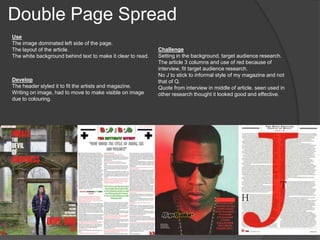 Double Page Spread
Use
The image dominated left side of the page.
The layout of the article.
The white background behind text to make it clear to read.
Develop
The header styled it to fit the artists and magazine.
Writing on image, had to move to make visible on image
due to colouring.
Challenge
Setting in the background, target audience research.
The article 3 columns and use of red because of
interview, fit target audience research.
No J to stick to informal style of my magazine and not
that of Q.
Quote from interview in middle of article, seen used in
other research thought it looked good and effective.
 