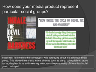 How does your media product represent
particular social groups?
I used text to reinforce the stereotype I was portraying about the particular social
group. This allowed me to use lexical choices such as slang, colloquialism, taboo
terms, dysphemisms and swearing to express the personality of the artists/social
group portrayed.
 