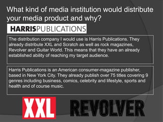 What kind of media institution would distribute
your media product and why?
The distribution company I would use is Harris Publications. They
already distribute XXL and Scratch as well as rock magazines,
Revolver and Guitar World. This means that they have an already
established ability of reaching my target audience.
Harris Publications is an American consumer-magazine publisher,
based in New York City. They already publish over 75 titles covering 9
genres including business, comics, celebrity and lifestyle, sports and
health and of course music.
 
