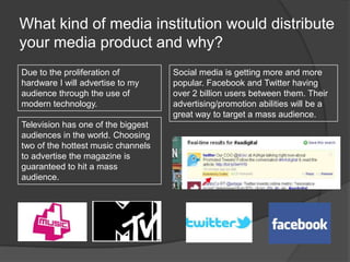What kind of media institution would distribute
your media product and why?
Due to the proliferation of
hardware I will advertise to my
audience through the use of
modern technology.
Television has one of the biggest
audiences in the world. Choosing
two of the hottest music channels
to advertise the magazine is
guaranteed to hit a mass
audience.
Social media is getting more and more
popular. Facebook and Twitter having
over 2 billion users between them. Their
advertising/promotion abilities will be a
great way to target a mass audience.
 