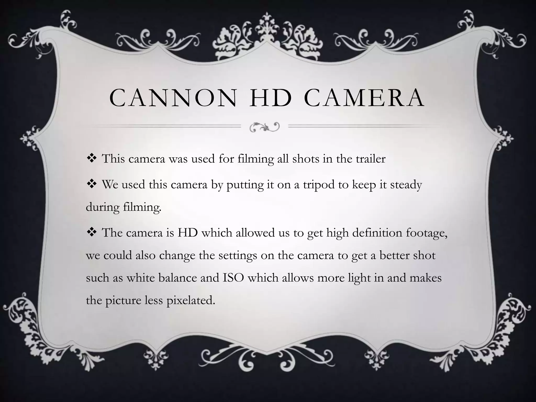 CANNON HD CAMERA
 This camera was used for filming all shots in the trailer
 We used this camera by putting it on a tripod to keep it steady
during filming.
 The camera is HD which allowed us to get high definition footage,
we could also change the settings on the camera to get a better shot
such as white balance and ISO which allows more light in and makes
the picture less pixelated.
 
