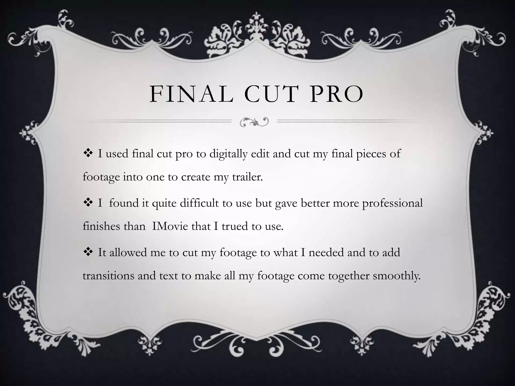 FINAL CUT PRO
 I used final cut pro to digitally edit and cut my final pieces of
footage into one to create my trailer.
 I found it quite difficult to use but gave better more professional
finishes than IMovie that I trued to use.
 It allowed me to cut my footage to what I needed and to add
transitions and text to make all my footage come together smoothly.
 