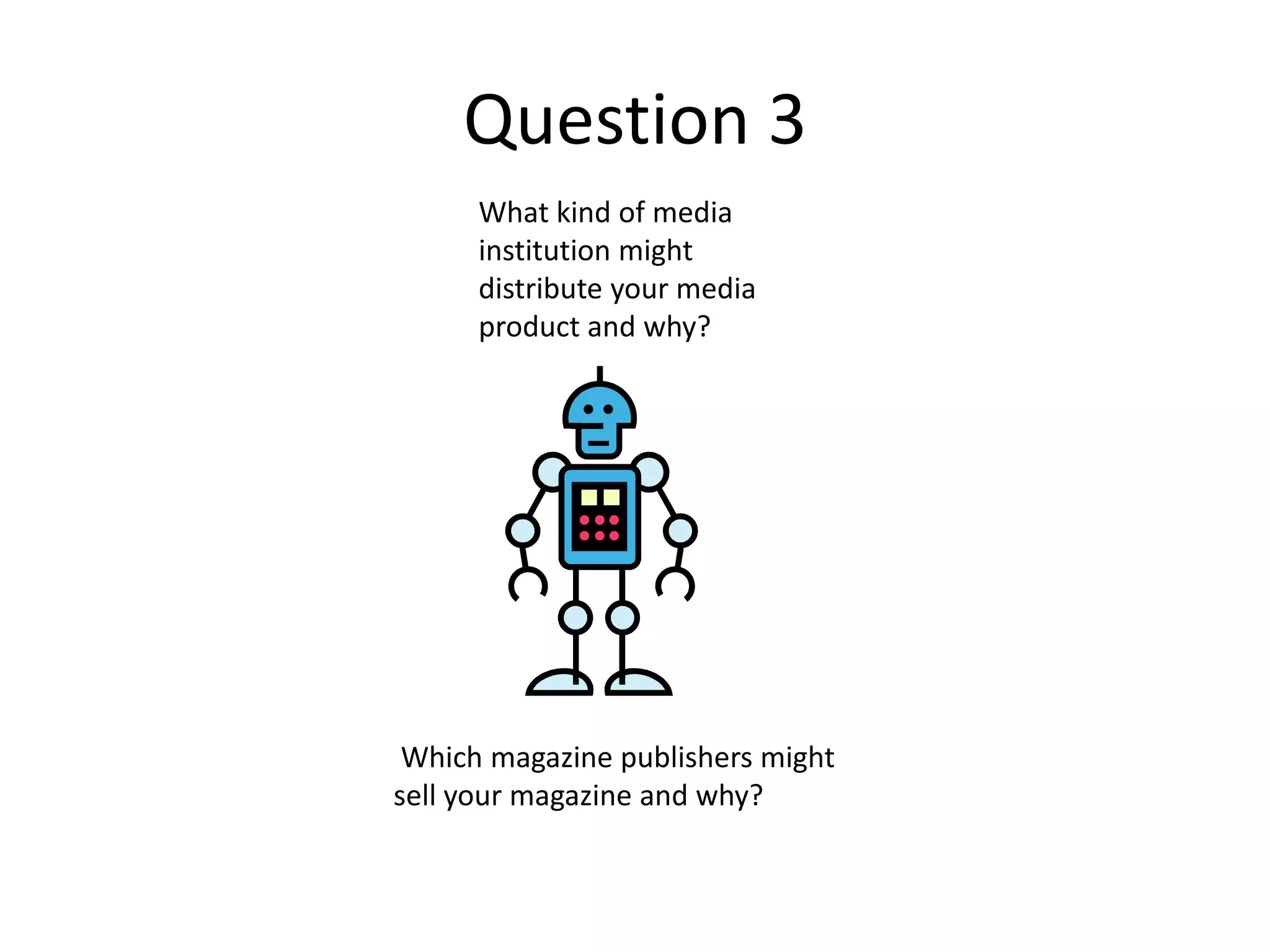 Question 3
What kind of media
institution might
distribute your media
product and why?
Which magazine publishers might
sell your magazine and why?
 