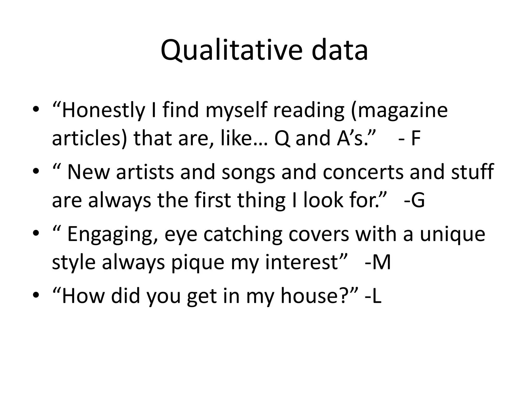 Qualitative data
• “Honestly I find myself reading (magazine
articles) that are, like… Q and A’s.” - F
• “ New artists and songs and concerts and stuff
are always the first thing I look for.” -G
• “ Engaging, eye catching covers with a unique
style always pique my interest” -M
• “How did you get in my house?” -L
 