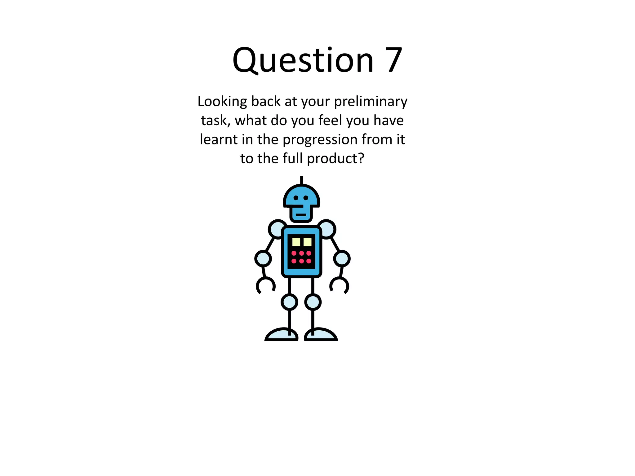 Question 7
Looking back at your preliminary
task, what do you feel you have
learnt in the progression from it
to the full product?
 