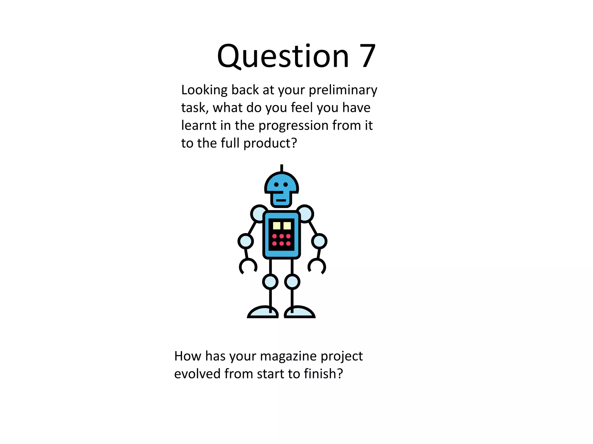 Question 7
Looking back at your preliminary
task, what do you feel you have
learnt in the progression from it
to the full product?
How has your magazine project
evolved from start to finish?
 