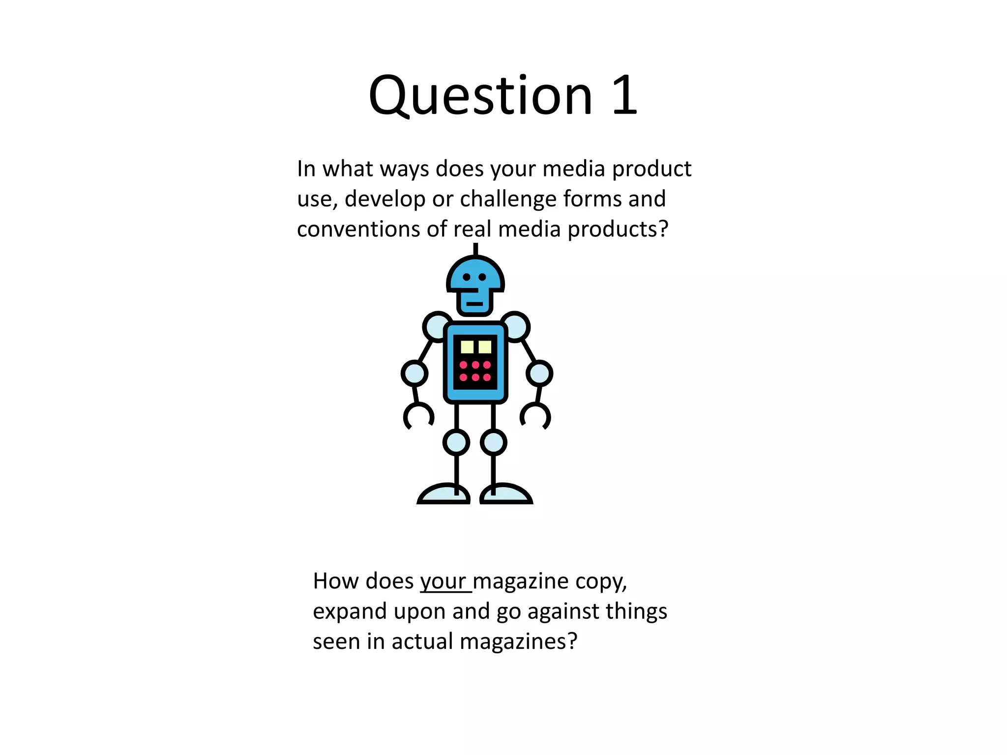 Question 1
In what ways does your media product
use, develop or challenge forms and
conventions of real media products?
How does your magazine copy,
expand upon and go against things
seen in actual magazines?
 