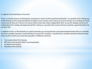 In regards to the distribution of my film;
There is a limited amount of distribution companies in which my film would be distributed. It is possible that a fitting way
of distributing my film would possibly be through Curzon Cinemas; this is because Curzon Cinemas are a leading art-house
cinema and as they are in fact an art house cinema chain that shows independent films. As my film displays elements of
independent film-making and experimental film-making it is possible that Curzon Cinemas would be a good distributor for
my short film.
In addition to this, as film festivals are used to promote up-coming directors and experimental/creative films it is possible
that this is another way that I could distribute my short film. However, I would have to consider what film festivals would
show my film as there are many that specialise in different elements;
1. The London Short Film Festival,
2. BFI Future Film Festival (Open to young people),
3. Sundance Film Festival,
4. Raindance Film Festival.
 