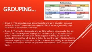 GROUPING…
 Group E – This group takes into account people who are in education so people
such as students. Our questionnaire suggested that older teenagers and young
adults tend to enjoy horror films more.
 Group B – This involves the people who are fairly well paid professionals, they are
often in middle management employment. Teachers are good examples of this
group. The fact that they can teach others suggests that they are indeed well
educated therefore they will be able to follow the storyline easily whilst also feeling
a sense of empathy as they are in a similar position of reasonability as our detective.
They can then begin to think of the possibility of something similar happening to
them.
 
