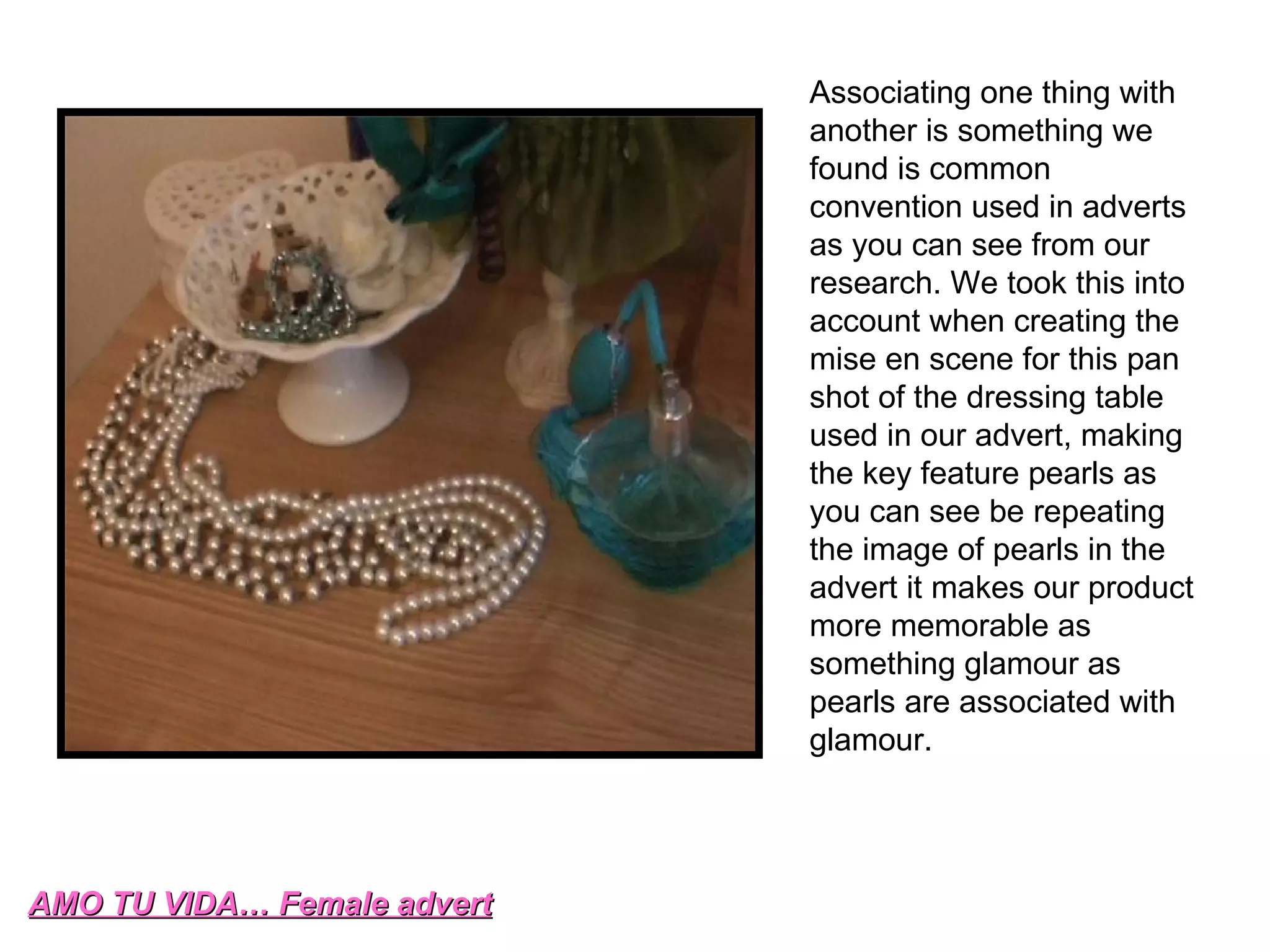 AMO TU VIDA… Female advert Associating one thing with another is something we found is common convention used in adverts as you can see from our research. We took this into account when creating the mise en scene for this pan shot of the dressing table used in our advert, making the key feature pearls as you can see be repeating the image of pearls in the advert it makes our product more memorable as something glamour as pearls are associated with glamour. 