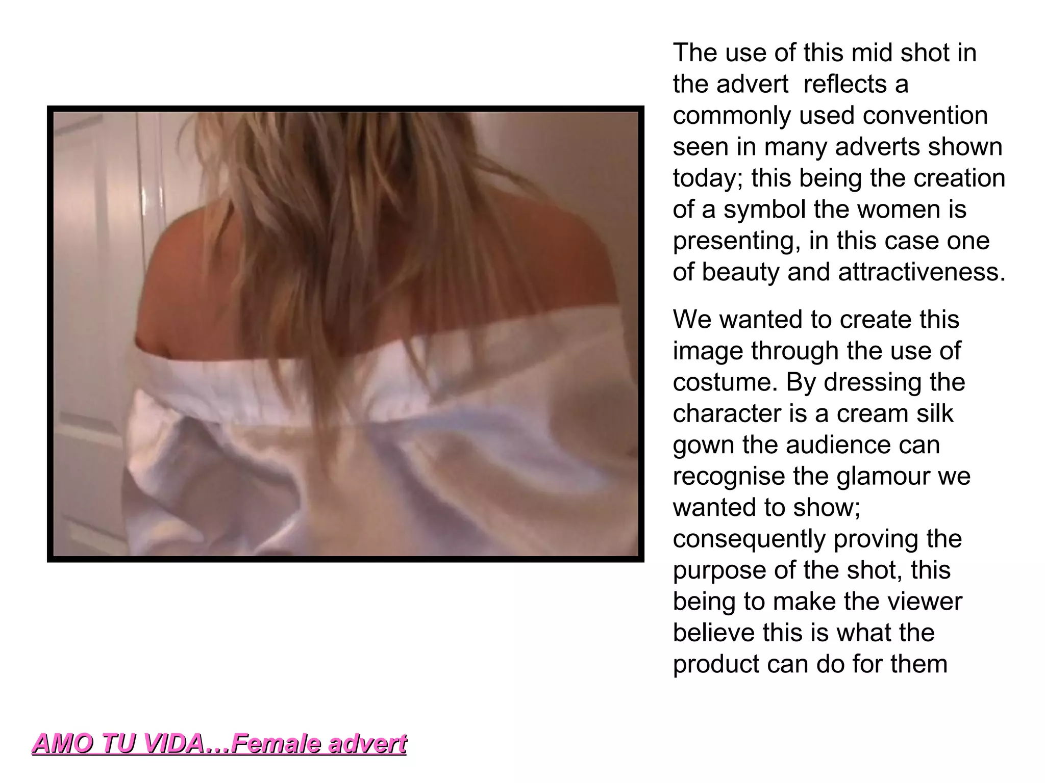 AMO TU VIDA…Female advert The use of this mid shot in the advert  reflects a commonly used convention seen in many adverts shown today; this being the creation of a symbol the women is presenting, in this case one of beauty and attractiveness. We wanted to create this image through the use of costume. By dressing the character is a cream silk gown the audience can recognise the glamour we wanted to show; consequently proving the purpose of the shot, this being to make the viewer believe this is what the product can do for them  