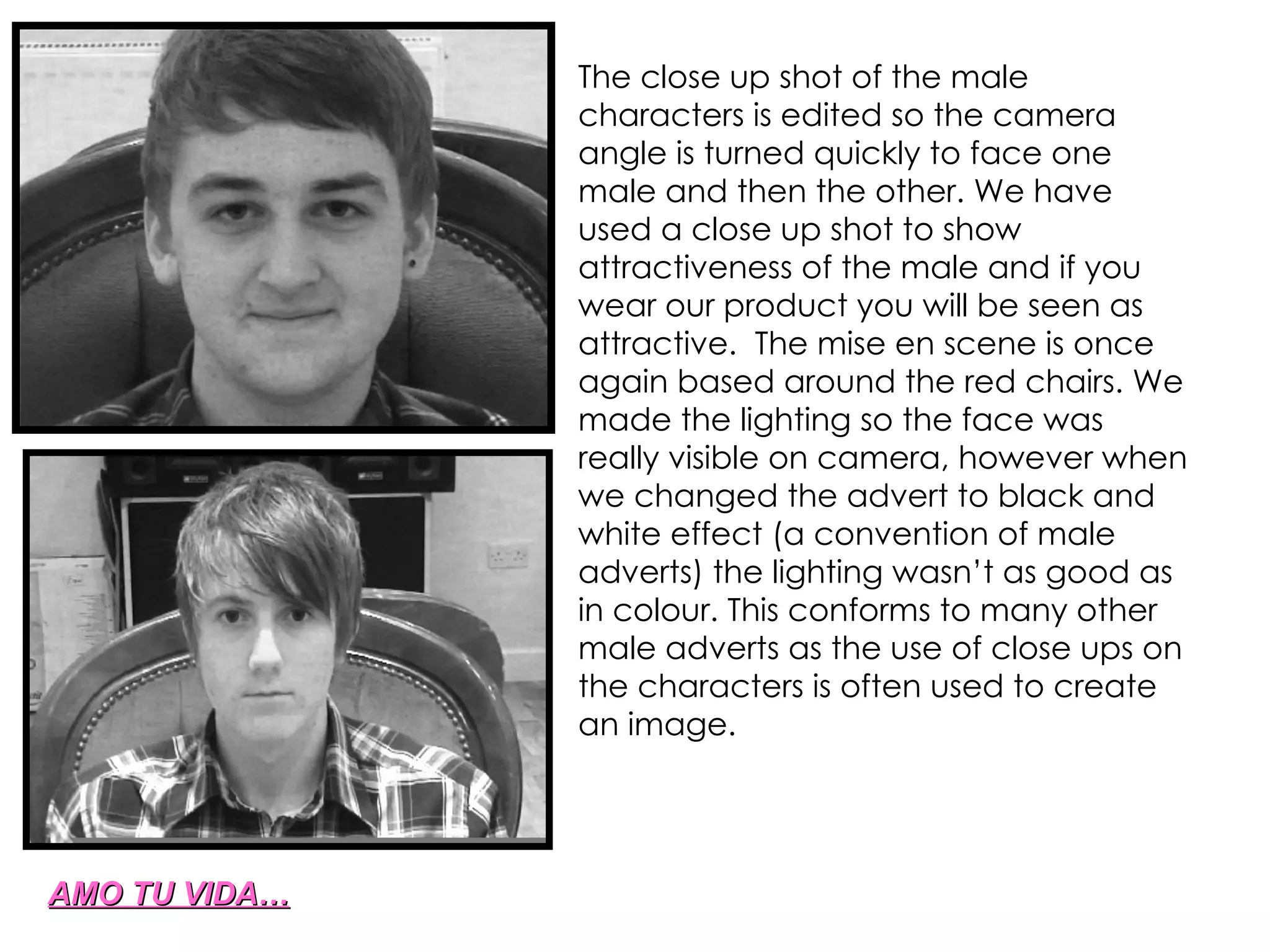 AMO TU VIDA… The close up shot of the male characters is edited so the camera angle is turned quickly to face one male and then the other. We have used a close up shot to show attractiveness of the male and if you wear our product you will be seen as attractive.  The mise en scene is once again based around the red chairs. We made the lighting so the face was really visible on camera, however when we changed the advert to black and white effect (a convention of male adverts) the lighting wasn’t as good as in colour. This conforms to many other male adverts as the use of close ups on the characters is often used to create an image. 
