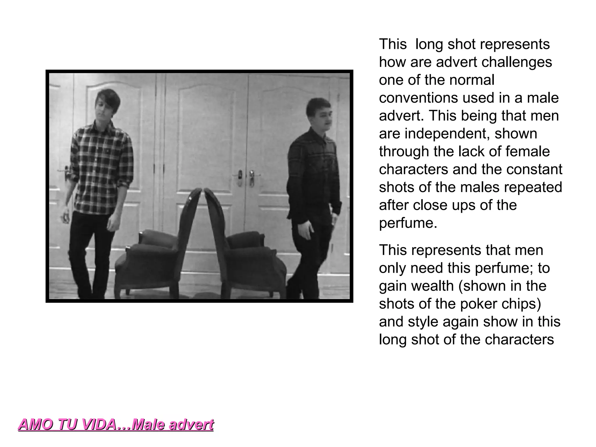 AMO TU VIDA…Male advert This  long shot represents how are advert challenges one of the normal conventions used in a male advert. This being that men are independent, shown through the lack of female characters and the constant shots of the males repeated after close ups of the perfume.  This represents that men only need this perfume; to gain wealth (shown in the shots of the poker chips) and style again show in this long shot of the characters  