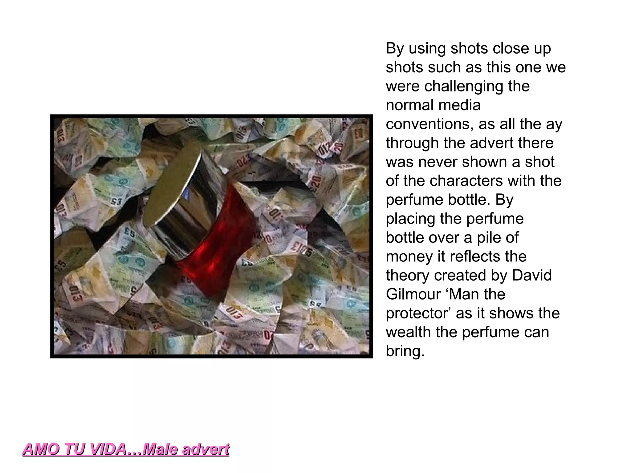 AMO TU VIDA…Male advert By using shots close up shots such as this one we were challenging the normal media conventions, as all the ay through the advert there was never shown a shot of the characters with the perfume bottle. By placing the perfume bottle over a pile of money it reflects the theory created by David Gilmour ‘Man the protector’ as it shows the wealth the perfume can bring. 