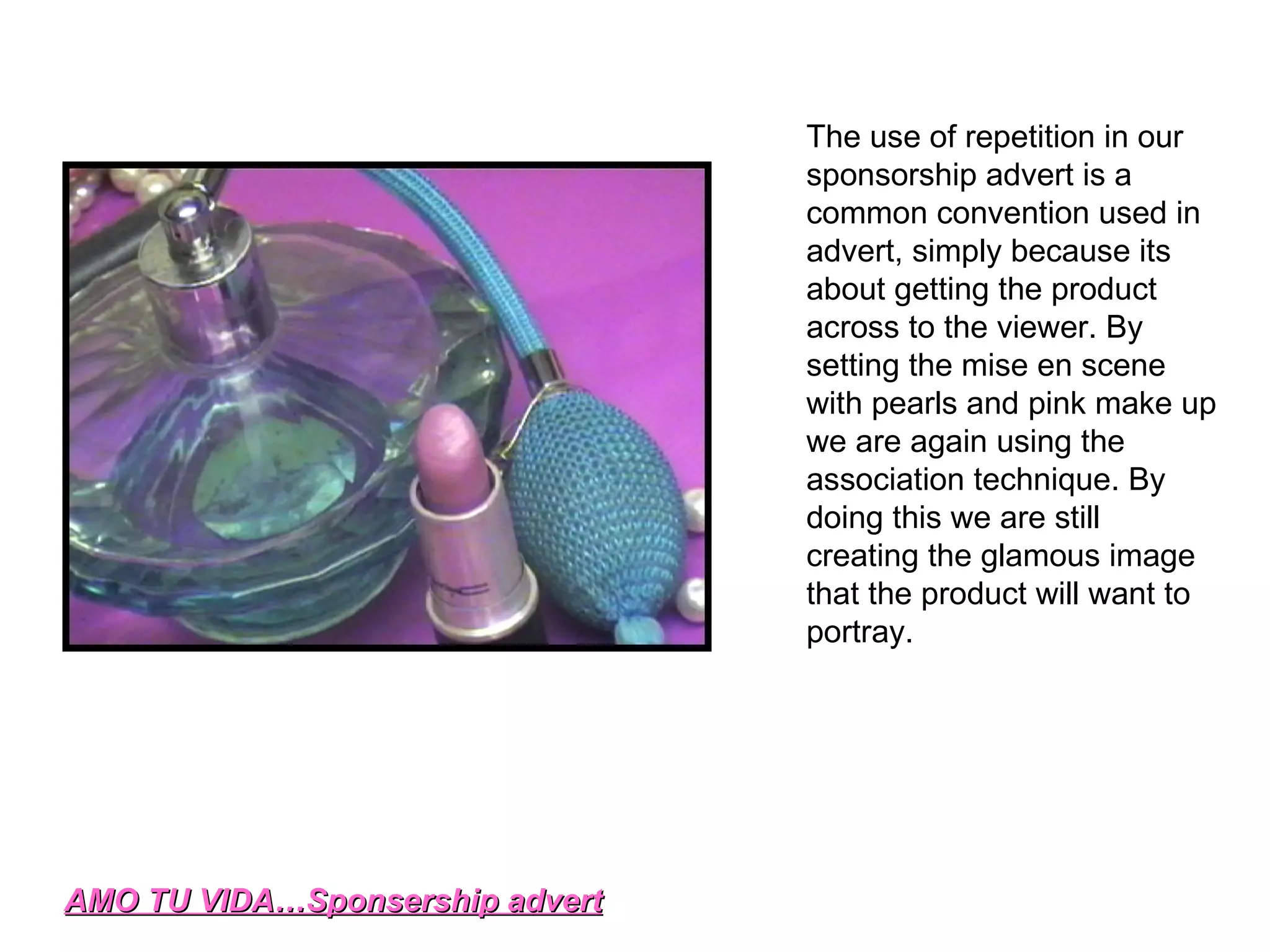 AMO TU VIDA…Sponsership advert The use of repetition in our sponsorship advert is a common convention used in advert, simply because its about getting the product across to the viewer. By setting the mise en scene with pearls and pink make up we are again using the association technique. By doing this we are still creating the glamous image that the product will want to portray. 