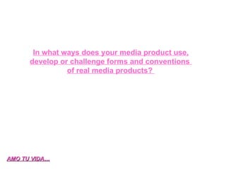 In what ways does your media product use, develop or challenge forms and conventions  of real media products?  AMO TU VIDA… 