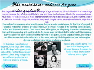 Who would be the audience for your media product? The target audience for my magazine would range in age from around 16-30. I think this is a suitable age bracket because they are the most likely to buy, and listen to chart music. Due to the language choices I have made for this product, it is most appropriate for working/middle class people, although the price of £1.99 for an issue of a magazine published every week, maybe be too expensive unless the buyer has a job. In this issue I have featured Beyonce, Alicia Keys, John Mayer, Arctic Monkeys and my own made up band The Postcards and singer Summer Lewis. They all appeal to very different audiences, and represent a variety of music,  I have aimed my magazine at no specific genre, leaving a wider market space for this kind of product. It targets a wide range of social groups and ages, as the music featured is the from top selling singles, artists and albums each week. Chart music has a wide appeal, as it is greatly dominated by new songs from well-known and up and coming artists. As music sales contribute to the features of this magazine, every issue should be in-keeping with the interests of the public, and its target audience, ensuring it would move on with trends and artists. In the music industry this is important as new technologies develop  and singers and bands produce new albums.  not just one specific genre. I feel this makes the magazine stronger because it enables the reader to have an interest in different music styles.  Last Slide Next Slide 