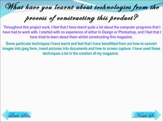 What have you learnt about technologies from the process of constructing this product? Throughout this project work, I feel that I have learnt quite a lot about the computer programs that I have had to work with. I started with no experience of either In Design or Photoshop, and I feel that I have tried to learn about them whilst constructing this magazine.  Some particular techniques I have learnt and feel that I have benefitted from are how to convert images into jpeg form, insert pictures into documents and how to screen capture. I have used these techniques a lot in the creation of my magazine.  Last Slide Next Slide 
