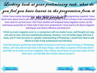 Looking back at your preliminary task, what do you feel you have learnt in the progression from it to the full product? I think I have mainly developed my understanding of how to  use the programmes required. I have learnt more about how to edit and use pictures and change text. I think it shows in the conventions I have used on my final cover, that I have studied and analysed many magazine covers, by the techniques presented on it that make it look more professional. I have learnt a lot about magazine techniques and what is effective and what isn’t.  I think my music magazine cover is, in comparison with my student cover, well thought out, easy and clear to read, and more aesthetically pleasing. However, I am not totally happy with how it looks, and if I had more time or a greater understanding of Photoshop, I would have liked to add effects to make it look professional and individual.  I feel that doing to preliminary task helped me because I had never used In Design or Photoshop before, and I was able to learn how to do basic things. I also liked so aspects of this task which I used later on to create my music magazine. One of these was to focus on one main colour for the front cover, and add little bits of other colours around it.  Last Slide My Magazine First Slide 