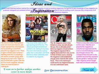 Ideas and Inspiration I think it was important before I started the creating my magazine, to look at existing magazines of all genres to gain knowledge of how magazine are produced, designed and marketed at their audiences. To do this, effectively I needed to look at existing covers, because they compromise of all techniques deemed best to make a professional magazine.  There is a very clear colour theme on this cover, I like this as it presents the magazine as colourful but organised and the cover is not dominated by an over use of bright colours. The contrast of blue and pink is also symbolic because they represent the two genders, making it clear ‘Vibe’ magazine aims to target both male and female audiences . This ‘Q’ magazine cover is also limited on colour, but still attracts the eye, this is ultimately what I think my magazine should achieve. The magazine signature title is slightly obstructed from view, as it is in three of these covers, showing the magazine is well established enough not to need the title centre focus.  This is not a technique I could use for my magazine because it is not a well known name .  The colours on this ‘Rolling Stone’ cover are much more demure, and maybe represent the artist featured, this is something I could think about for my magazine cover. There is again a limited colour scheme, I definitely think this is something I will need to consider greatly when designing my own cover. Taylor, is also pictured with a guitar, I like this as it is a music magazine, whereas others are more focused on clothing etc. This cover is the most fun and eye-catching out of the four. The colours are bright and bold and contrast a lot, making it very busy. The cover also features a group, rather than a solo artist, and I think that this is what I potentially want to create for my magazine. I went on to further analyse another cover in more detail.  See Deconstruction    Next Slide 