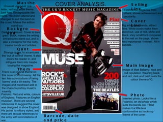 Selling Line Establishes magazine from others, shows achievement and popularity. Cover Line Big artists and bands, attract fans. White boxes make them stand out, use of red, white and black. Very small font compared to the rest on the page, shows less importance / interest. All in capitals.  Masthead Unusual using just one letter, red and white theme. Serif font. Recognizable title name. Has been altered and changed to suit the band on the cover. Makes the edition stand out.  Main image Image of Matt Bellamy, rock and roll reputation. Wearing black and red, dark and bold, suits the colour theme of Q. Barcode, date and price There is an overall theme on this cover of controversy. All the text has connotations of being ‘barmy’ and a bit wacky. The images and masthead add to the chaos to portray music’s insanity.  Theme Strange quote, to accentuate the ‘out of control’ theme. It also draws the reader in, and intrigues them into maybe buying the magazine.  Quote COVER ANALYSIS. Dark background. Cover is dark grey / black, makes the writing and pictures stand out, and is also a metaphor for the nutty, insane bands and articles. Background Inserted photo. Looks like a Polaroid, an old photo which suits the bands era. Tilted makes it a little less conformative so backs up theme of the cover.  Photo Patriotic. Red and white, colours of England. Features an English musician. There are several references to suggest the cover was designed to show England. His jacket is military styled, and there are textual references to the army with connotations of war.  