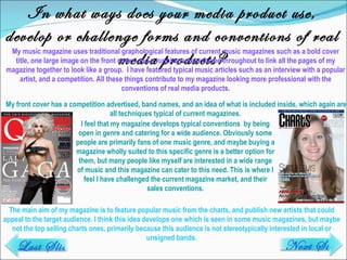 In what ways does your media product use, develop or challenge forms and conventions of real media products? My music magazine uses traditional graphological features of current music magazines such as a bold cover title, one large image on the front cover, and a running colour theme throughout to link all the pages of my magazine together to look like a group.  I have featured typical music articles such as an interview with a popular artist, and a competition. All these things contribute to my magazine looking more professional with the conventions of real media products. The main aim of my magazine is to feature popular music from the charts, and publish new artists that could appeal to the target audience. I think this idea develops one which is seen in some music magazines, but maybe not the top selling charts ones, primarily because this audience is not stereotypically interested in local or unsigned bands. Next Slide Last Slide I feel that my magazine develops typical conventions  by being open in genre and catering for a wide audience. Obviously some people are primarily fans of one music genre, and maybe buying a magazine wholly suited to this specific genre is a better option for them, but many people like myself are interested in a wide range of music and this magazine can cater to this need. This is where I feel I have challenged the current magazine market, and their sales conventions. My front cover has a competition advertised, band names, and an idea of what is included inside, which again are all techniques typical of current magazines.  