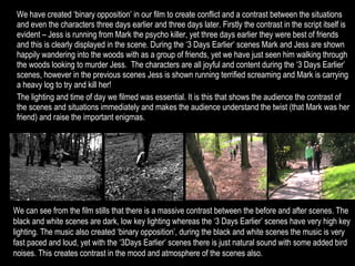We have created ‘binary opposition’ in our film to create conflict and a contrast between the situations and even the characters three days earlier and three days later. Firstly the contrast in the script itself is evident – Jess is running from Mark the psycho killer, yet three days earlier they were best of friends and this is clearly displayed in the scene. During the ‘3 Days Earlier’ scenes Mark and Jess are shown happily wandering into the woods with as a group of friends, yet we have just seen him walking through the woods looking to murder Jess.  The characters are all joyful and content during the ‘3 Days Earlier’ scenes, however in the previous scenes Jess is shown running terrified screaming and Mark is carrying a heavy log to try and kill her! The lighting and time of day we filmed was essential. It is this that shows the audience the contrast of the scenes and situations immediately and makes the audience understand the twist (that Mark was her friend) and raise the important enigmas. We can see from the film stills that there is a massive contrast between the before and after scenes. The black and white scenes are dark, low key lighting whereas the ‘3 Days Earlier’ scenes have very high key lighting. The music also created ‘binary opposition’, during the black and white scenes the music is very fast paced and loud, yet with the ‘3Days Earlier’ scenes there is just natural sound with some added bird noises. This creates contrast in the mood and atmosphere of the scenes also. 