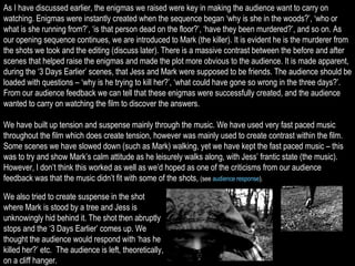 As I have discussed earlier, the enigmas we raised were key in making the audience want to carry on watching. Enigmas were instantly created when the sequence began ‘why is she in the woods?’, ‘who or what is she running from?’, ‘is that person dead on the floor?’, ‘have they been murdered?’, and so on. As our opening sequence continues, we are introduced to Mark (the killer). It is evident he is the murderer from the shots we took and the editing (discuss later). There is a massive contrast between the before and after scenes that helped raise the enigmas and made the plot more obvious to the audience. It is made apparent, during the ‘3 Days Earlier’ scenes, that Jess and Mark were supposed to be friends. The audience should be loaded with questions – ‘why is he trying to kill her?’, ‘what could have gone so wrong in the three days?’. From our audience feedback we can tell that these enigmas were successfully created, and the audience wanted to carry on watching the film to discover the answers. We have built up tension and suspense mainly through the music. We have used very fast paced music throughout the film which does create tension, however was mainly used to create contrast within the film. Some scenes we have slowed down (such as Mark) walking, yet we have kept the fast paced music – this was to try and show Mark’s calm attitude as he leisurely walks along, with Jess’ frantic state (the music). However, I don’t think this worked as well as we’d hoped as one of the criticisms from our audience feedback was that the music didn’t fit with some of the shots,  (see  audience response ).  We also tried to create suspense in the shot where Mark is stood by a tree and Jess is unknowingly hid behind it. The shot then abruptly stops and the ‘3 Days Earlier’ comes up. We thought the audience would respond with ‘has he killed her?’ etc.  The audience is left, theoretically, on a cliff hanger. 