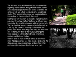 The fast tense music enhances the contrast between the beginning scenes and the ‘3 Days Earlier’ scenes, as the music instantly stops when the title comes up and the film continues with just natural sound and some added birds singing. This represents the peace and happiness before the murders, as I have previously discussed. Lighting was very important to create the right atmosphere and mood throughout the film. We filmed at different times through the day, on different days to achieve the right light. The majority of the sequence was shot just before dark on a dull day, this created a haunting dull light which was perfect in the woods when we put it in black and white. We also shot on sunny days for the ‘3 Days Earlier’ parts, which created an entirely different mood, which made good contrast between the two. We tried to do as much continuity editing as possible to make the sequence flow and make sense. However for the chase scenes, we were able to put random shots in here and there which portrayed the chaos in Jess’ mind. 