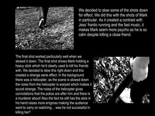 We decided to slow some of the shots down for effect. We did this with the shots of Mark in particular. As it created a contrast with Jess’ frantic running and the fast music, it makes Mark seem more psycho as he is so calm despite killing a close friend. The final shot worked particularly well when we slowed it down. The final shot shows Mark holding a heavy stick which he’d clearly used to kill his friends with. We decided to slow this right down and this created a strange eerie effect. In the background there was a helicopter, as the scene is slowed down the noise from the helicopter is warped which makes it sound strange. The noise of the helicopter gives connotations that the police are after him and there is a murderer about! Also the fact he still has the stick in his hand raises more enigmas making the audience want to carry on watching… was he not successful in killing her? 