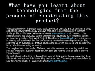 What have you learnt about technologies from the process of constructing this product? Without technology this project would obviously not be possible. But other than the video and editing software technology, we have been able to use technology to research similar products. We have been able to browse  www.youtube.com  to research other horrors/thrillers. We evaluated trailers and opening sequences from the similar genres we were doing such as Blair Witch Project, The Others,  Casino Royale , etc to inspire us in creating our own horror film. We were able to then embed video clips onto our Blog and write up an evaluation so that we could share ideas with the group and discuss what is important in an opening sequence.  The blog has been very useful. We have been able to record our planning, add videos, post our final piece, audience feedback, film stills etc. And we were all able to access this whenever!  My evaluation itself is done on PowerPoint, which I think makes it more interesting. I am able to add pictures and links to our blog and other sites. Technology has enabled me to post this on my blog as a PowerPoint using  www.slideshare.net . 