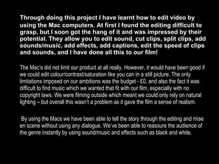 Through doing this project I have learnt how to edit video by using the Mac computers. At first I found the editing difficult to grasp, but I soon got the hang of it and was impressed by their potential. They allow you to edit sound, cut clips, split clips, add sounds/music, add effects, add captions, edit the speed of clips and sounds, and I have done all this to our film! The Mac’s did not limit our product at all really. However, it would have been good if we could edit colour/contrast/saturation like you can in a still picture. The only limitations imposed on our ambitions was the budget - £0, and also the fact it was difficult to find music which we wanted that fit with our film, especially with no copyright laws. We were filming outside which meant we could only rely on natural lighting – but overall this wasn’t a problem as it gave the film a sense of realism.   By using the Macs we have been able to tell the story through the editing and mise en scene without using any dialogue. We’ve been able to reassure the audience of the genre instantly by using sound/music and effects such as black and white. 