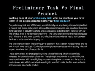 Preliminary Task Vs Final Product Looking back at your  preliminary task , what do you think you have learnt in the progression from it to your  final product ? Our preliminary task was VERY basic, we didn’t really cut any shots just added sepia effect to make it look like an old western. We used basic camera angles on a tripod and the whole thing was taken in about three shots. We used dialogue to tell the story, however with our final product there is no dialogue whatsoever – the story is told through the media language and I think this is a lot more powerful and effective and the audience has to read between the lines to understand what is going on. The characters and story line is obviously a lot deeper than ‘a stolen magical horse’ and we took it much more seriously. Our final product explores wider issues within society – lack of respect for others, lack of respect for life.  I have learnt to edit the shots precisely using keyboard editing, which has definitely increased the professionalism of our film. The lighting is much better in our final film, we have experimented with natural lighting to create atmosphere on screen and the sound is much clearer. We added a variety of non-diegetic sounds to make the film more authentic and believable as a media product. 