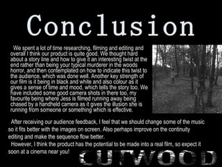 Conclusion   We spent a lot of time researching, filming and editing and overall I think our product is quite good. We thought hard about a story line and how to give it an interesting twist at the end rather than being your typical murderer in the woods horror, and then contemplated on how to indicate this twist to the audience, which was done well. Another key strength of our film is it being in black and white and also colour as it gives a sense of time and mood, which tells the story too. We have included some good camera shots in there too, my favourite being where Jess is filmed running away being chased by a handheld camera as it gives the illusion she is running from someone or something which is effective.  After receiving our audience feedback, I feel that we should change some of the music so it fits better with the images on screen. Also perhaps improve on the continuity editing and make the sequence flow better. However, I think the product has the potential to be made into a real film, so expect it soon at a cinema near you! 