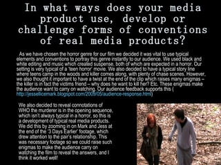In what ways does your media product use, develop or challenge forms of conventions of real media products?   As we have chosen the horror genre for our film we decided it was vital to use typical elements and conventions to portray this genre instantly to our audience. We used black and white editing and music which created suspense, both of which are expected in a horror. Our setting is very typical of a ‘teen horror’ movie. We also decided to have a typical story line where teens camp in the woods and killer comes along, with plenty of chase scenes. However, we also thought it important to have a twist at the end of the clip which raises many enigmas – the killer is in fact the victims friend – why does he want to kill her? Etc. These enigmas make the audience want to carry on watching. Our audience feedback supports this ( http://jessellicemark.blogspot.com/2009/05/audience-response.html )   We also decided to reveal connotations of WHO the murderer is in the opening sequence, which isn’t always typical in a horror, so this is a development of typical real media products. We did this by zooming in on Mark and Jess at the end of the ‘3 Days Earlier’ footage, which drew attention to the pair’s relationship. This was necessary footage so we could raise such enigmas to make the audience carry on watching the film to reveal the answers, and I think it worked well! 